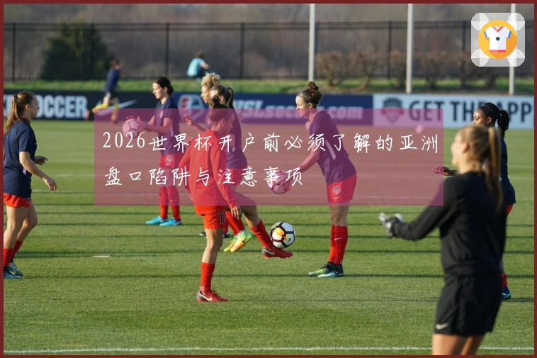 2026世界杯开户前必须了解的亚洲盘口陷阱与注意事项