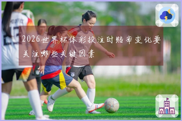 2026世界杯体彩投注时赔率变化要关注哪些关键因素