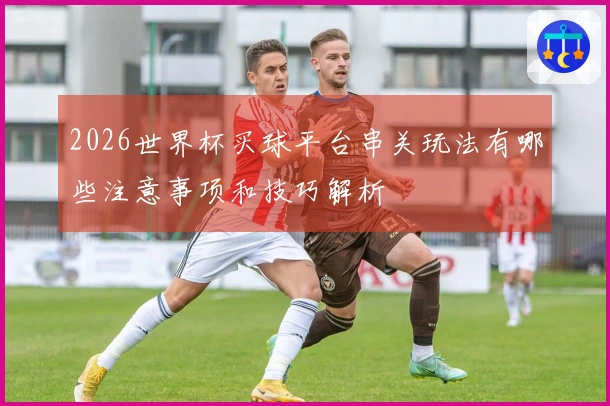 2026世界杯买球平台串关玩法有哪些注意事项和技巧解析